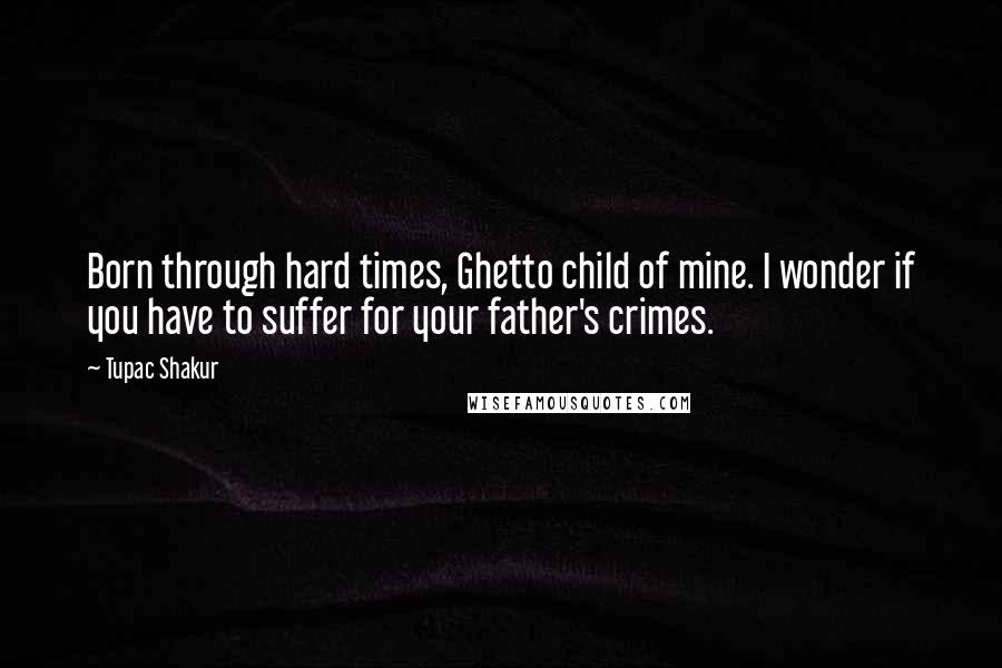 Tupac Shakur Quotes: Born through hard times, Ghetto child of mine. I wonder if you have to suffer for your father's crimes.