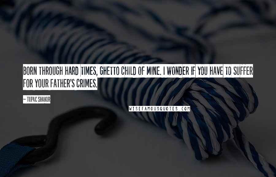 Tupac Shakur Quotes: Born through hard times, Ghetto child of mine. I wonder if you have to suffer for your father's crimes.