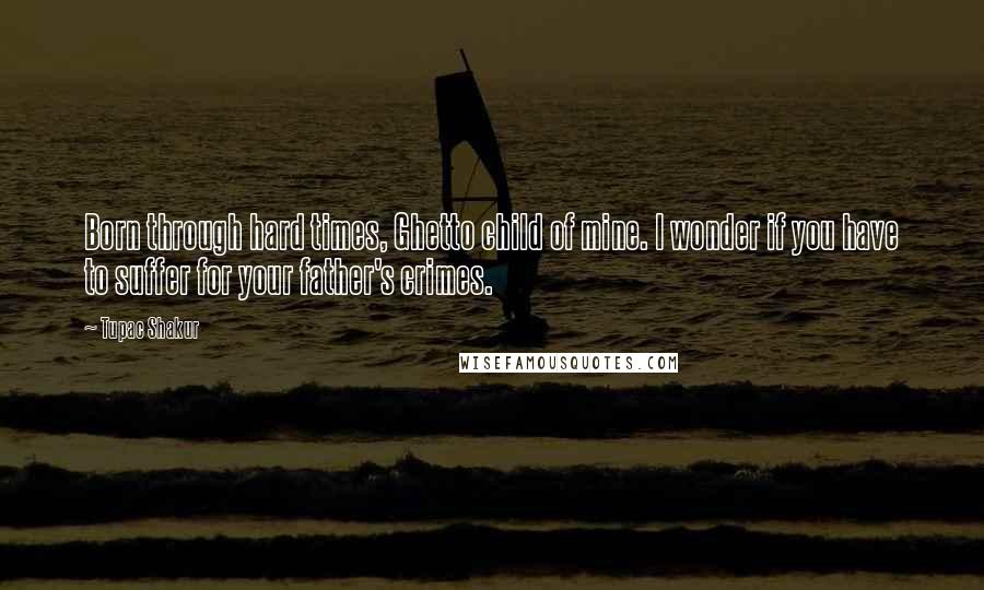 Tupac Shakur Quotes: Born through hard times, Ghetto child of mine. I wonder if you have to suffer for your father's crimes.