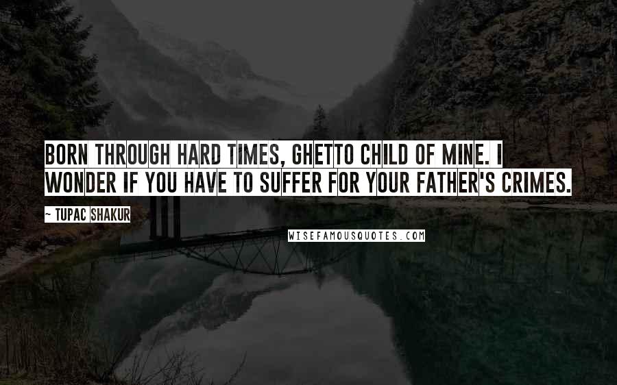 Tupac Shakur Quotes: Born through hard times, Ghetto child of mine. I wonder if you have to suffer for your father's crimes.