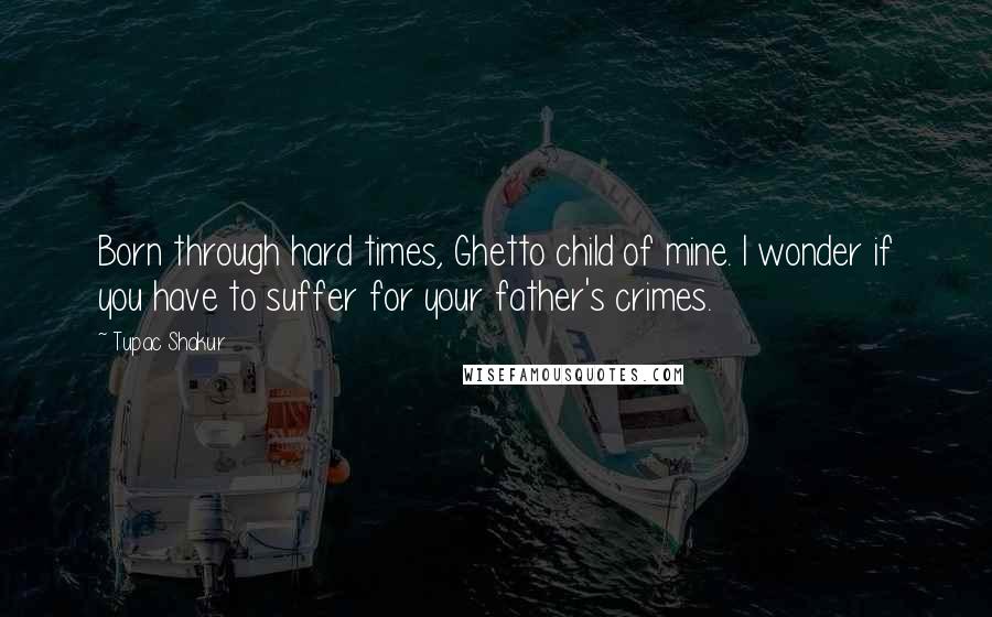 Tupac Shakur Quotes: Born through hard times, Ghetto child of mine. I wonder if you have to suffer for your father's crimes.