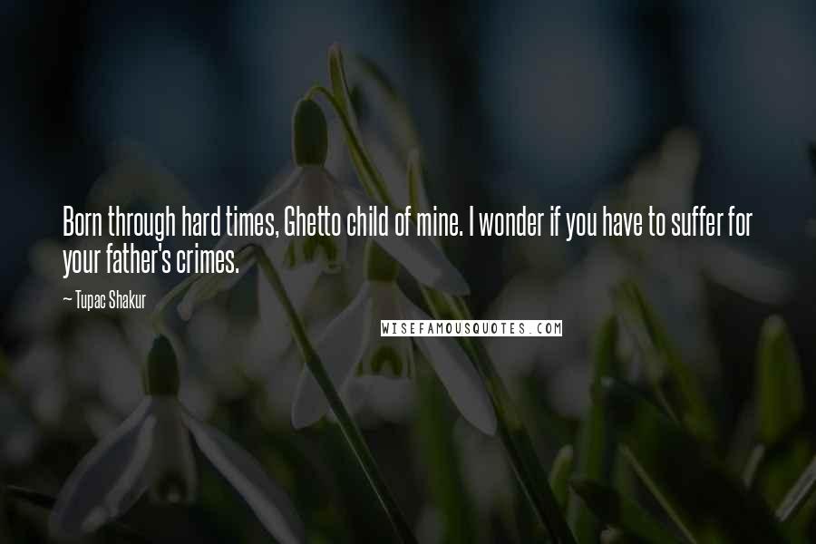 Tupac Shakur Quotes: Born through hard times, Ghetto child of mine. I wonder if you have to suffer for your father's crimes.