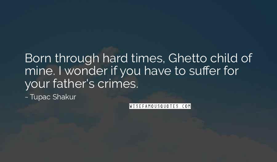 Tupac Shakur Quotes: Born through hard times, Ghetto child of mine. I wonder if you have to suffer for your father's crimes.