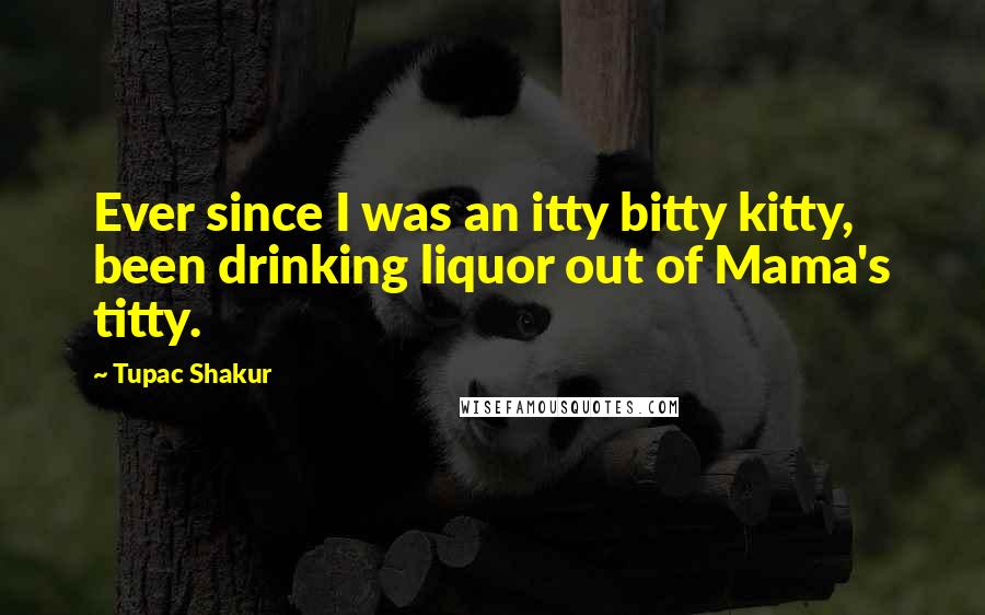 Tupac Shakur Quotes: Ever since I was an itty bitty kitty, been drinking liquor out of Mama's titty.