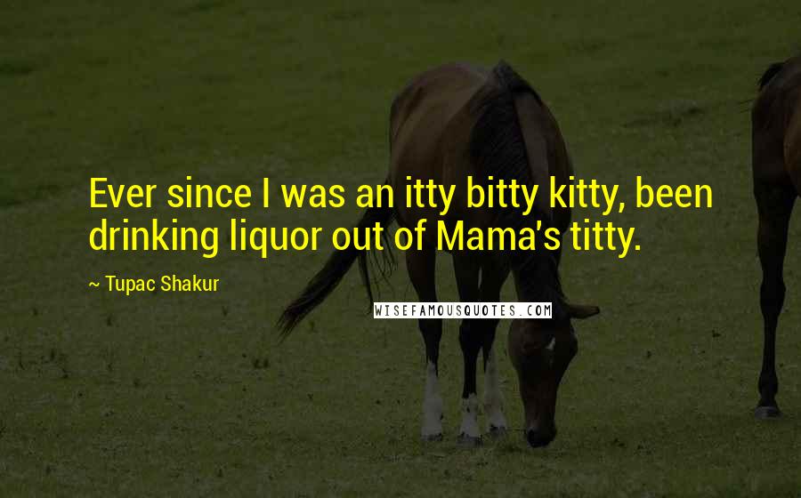 Tupac Shakur Quotes: Ever since I was an itty bitty kitty, been drinking liquor out of Mama's titty.