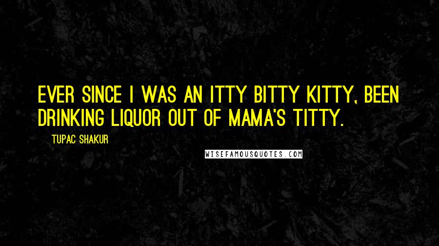 Tupac Shakur Quotes: Ever since I was an itty bitty kitty, been drinking liquor out of Mama's titty.