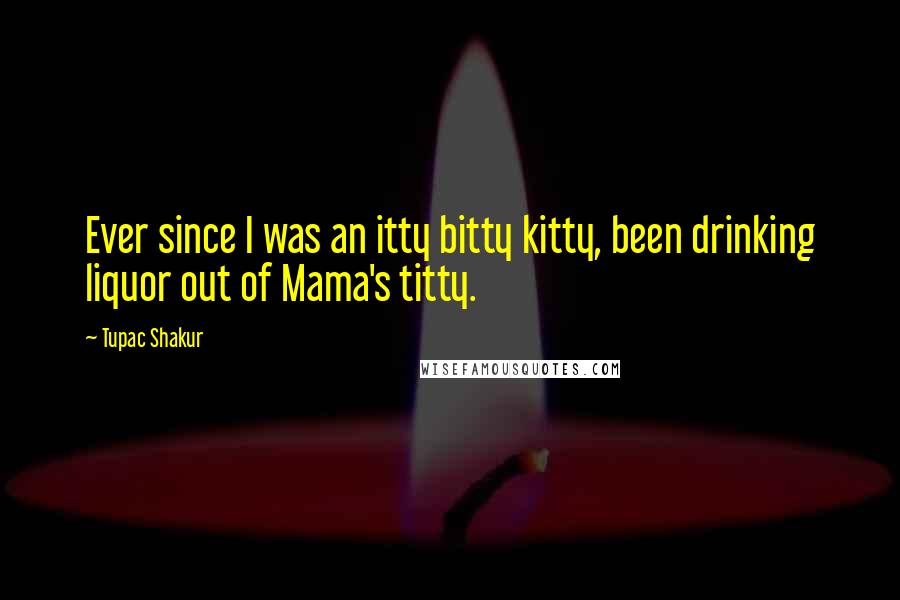 Tupac Shakur Quotes: Ever since I was an itty bitty kitty, been drinking liquor out of Mama's titty.
