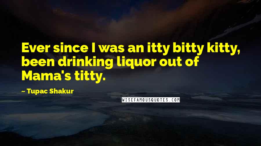 Tupac Shakur Quotes: Ever since I was an itty bitty kitty, been drinking liquor out of Mama's titty.