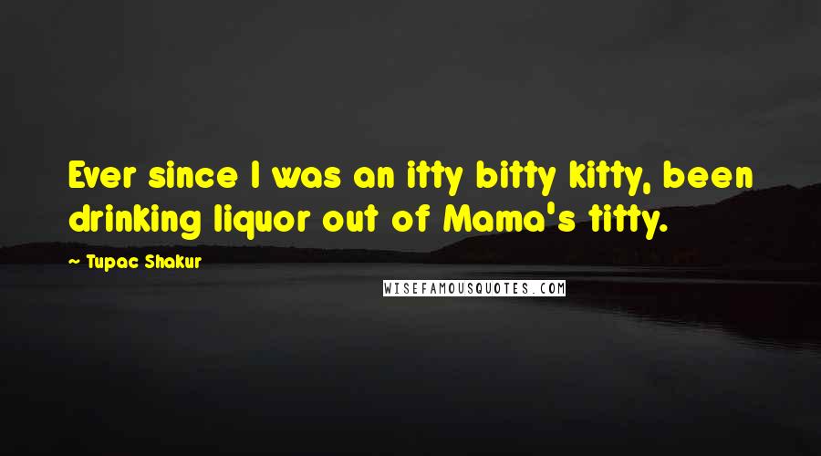 Tupac Shakur Quotes: Ever since I was an itty bitty kitty, been drinking liquor out of Mama's titty.