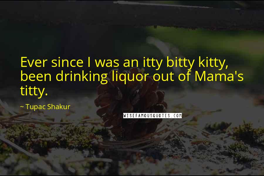 Tupac Shakur Quotes: Ever since I was an itty bitty kitty, been drinking liquor out of Mama's titty.