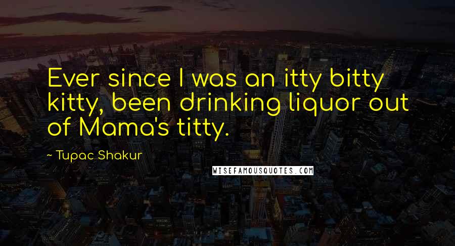 Tupac Shakur Quotes: Ever since I was an itty bitty kitty, been drinking liquor out of Mama's titty.