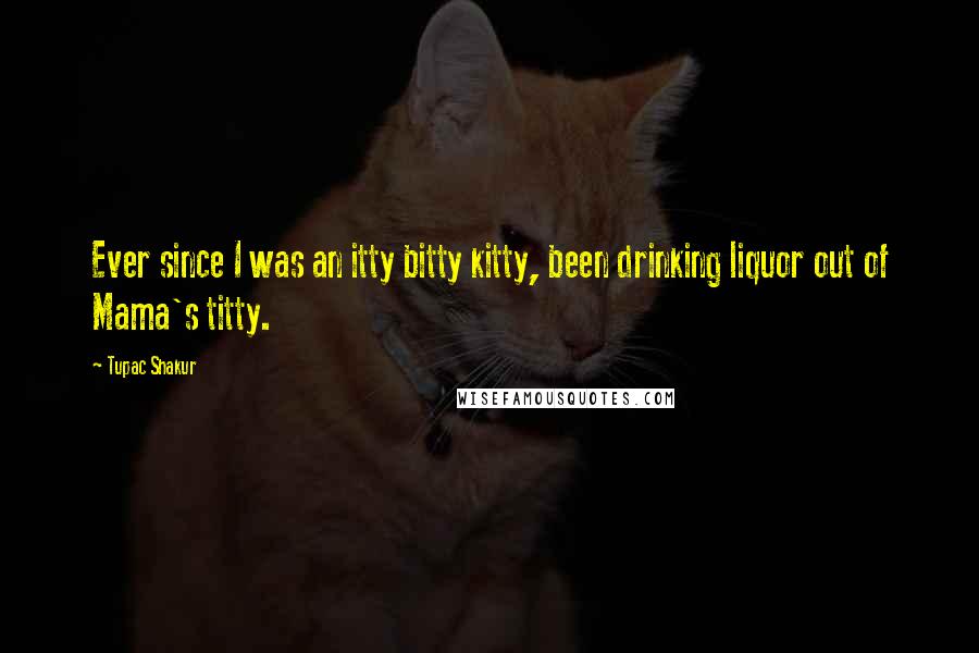 Tupac Shakur Quotes: Ever since I was an itty bitty kitty, been drinking liquor out of Mama's titty.