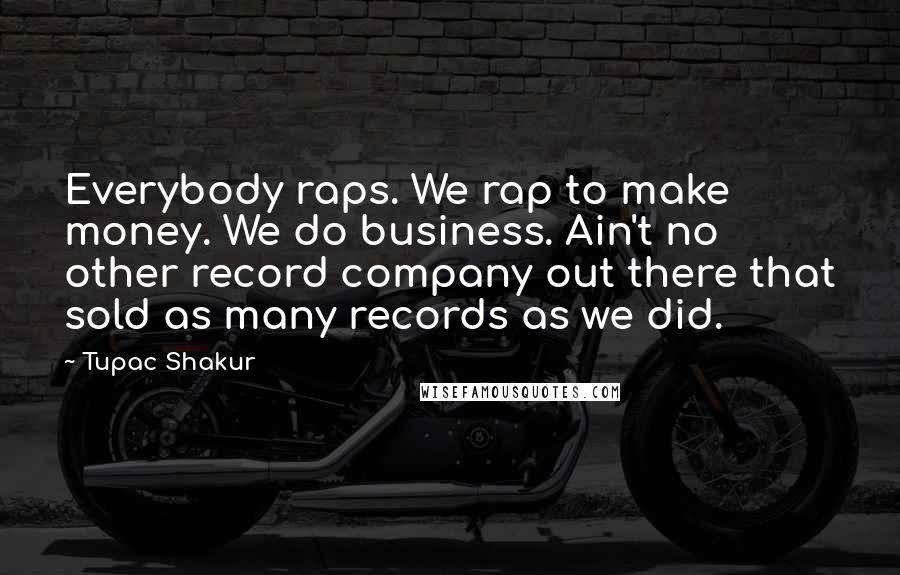 Tupac Shakur Quotes: Everybody raps. We rap to make money. We do business. Ain't no other record company out there that sold as many records as we did.