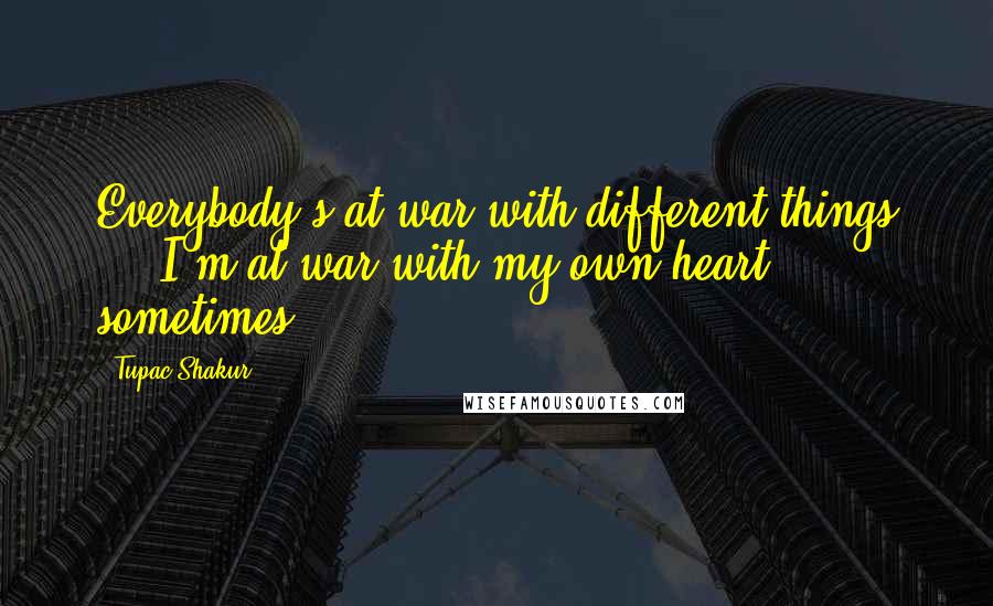 Tupac Shakur Quotes: Everybody's at war with different things ... I'm at war with my own heart sometimes.