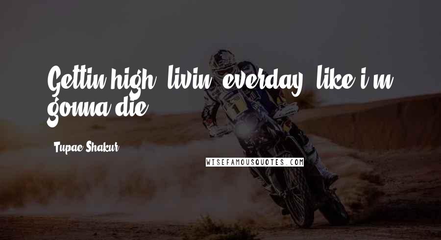 Tupac Shakur Quotes: Gettin high, livin' everday, like i'm gonna die.