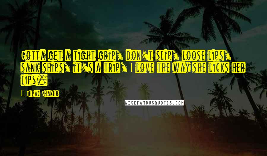 Tupac Shakur Quotes: Gotta get a tight grip, don't slip, loose lips, sank ships, it's a trip, I love the way she licks her lips.