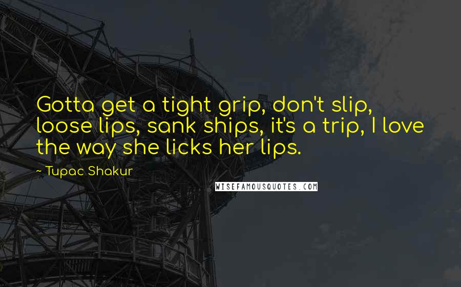 Tupac Shakur Quotes: Gotta get a tight grip, don't slip, loose lips, sank ships, it's a trip, I love the way she licks her lips.
