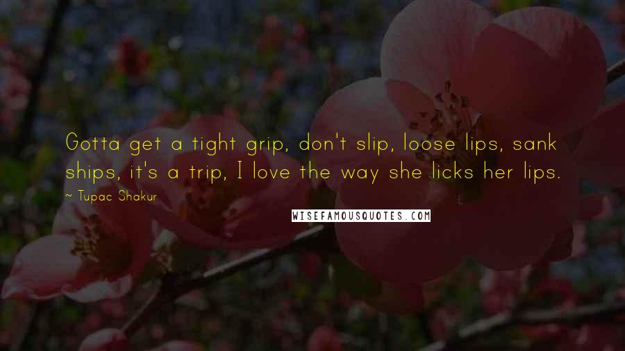 Tupac Shakur Quotes: Gotta get a tight grip, don't slip, loose lips, sank ships, it's a trip, I love the way she licks her lips.