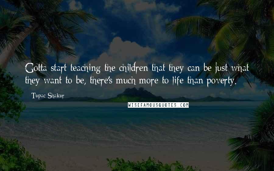 Tupac Shakur Quotes: Gotta start teaching the children that they can be just what they want to be, there's much more to life than poverty.