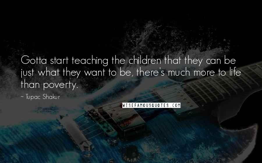 Tupac Shakur Quotes: Gotta start teaching the children that they can be just what they want to be, there's much more to life than poverty.