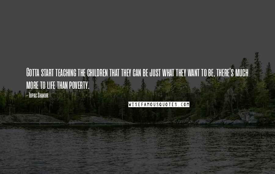 Tupac Shakur Quotes: Gotta start teaching the children that they can be just what they want to be, there's much more to life than poverty.