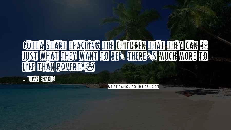 Tupac Shakur Quotes: Gotta start teaching the children that they can be just what they want to be, there's much more to life than poverty.