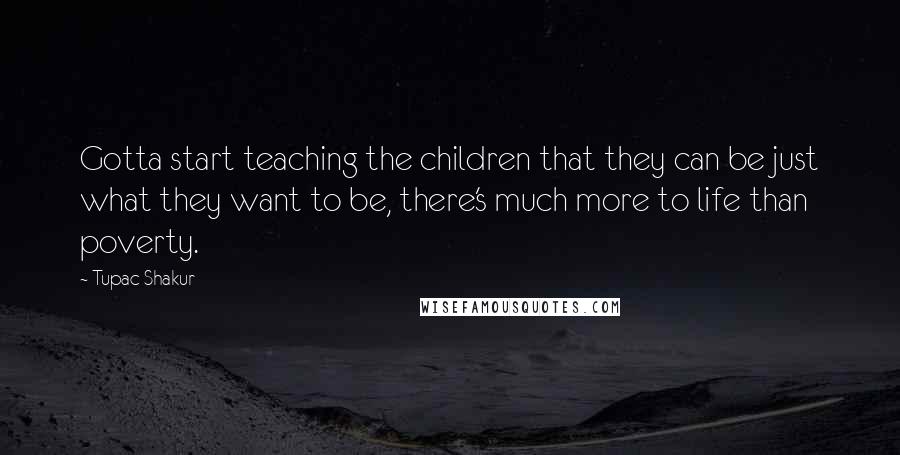 Tupac Shakur Quotes: Gotta start teaching the children that they can be just what they want to be, there's much more to life than poverty.