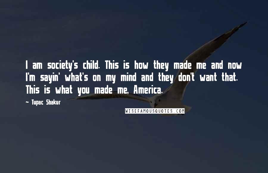 Tupac Shakur Quotes: I am society's child. This is how they made me and now I'm sayin' what's on my mind and they don't want that. This is what you made me, America.