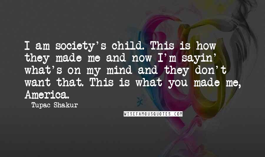 Tupac Shakur Quotes: I am society's child. This is how they made me and now I'm sayin' what's on my mind and they don't want that. This is what you made me, America.