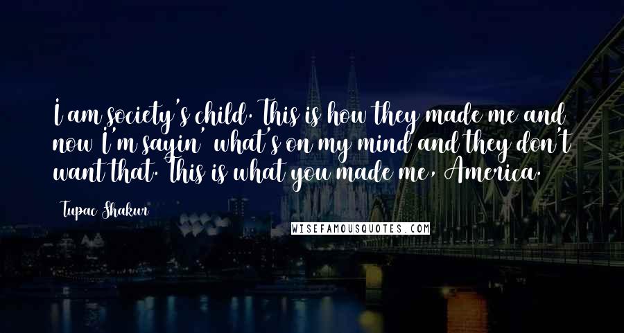 Tupac Shakur Quotes: I am society's child. This is how they made me and now I'm sayin' what's on my mind and they don't want that. This is what you made me, America.