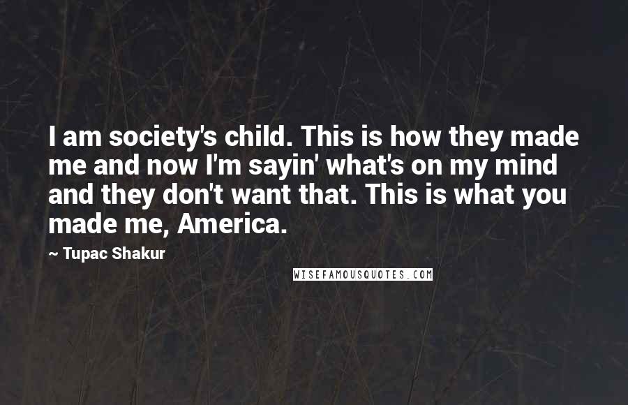 Tupac Shakur Quotes: I am society's child. This is how they made me and now I'm sayin' what's on my mind and they don't want that. This is what you made me, America.