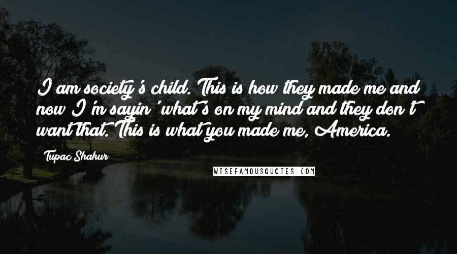 Tupac Shakur Quotes: I am society's child. This is how they made me and now I'm sayin' what's on my mind and they don't want that. This is what you made me, America.