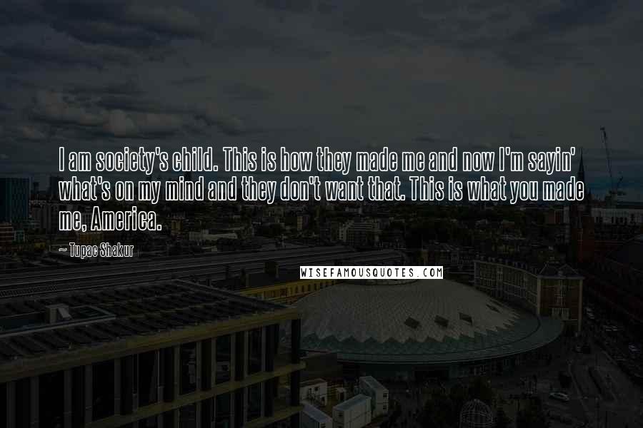 Tupac Shakur Quotes: I am society's child. This is how they made me and now I'm sayin' what's on my mind and they don't want that. This is what you made me, America.