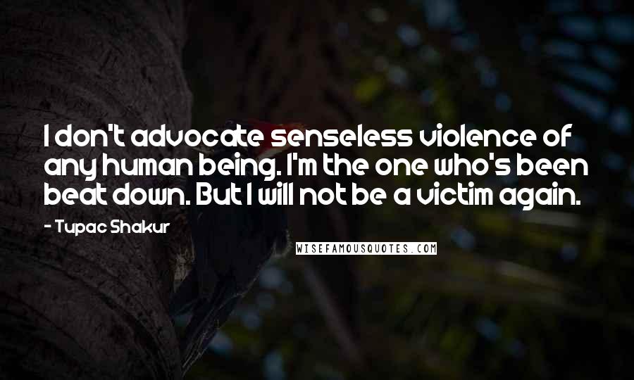 Tupac Shakur Quotes: I don't advocate senseless violence of any human being. I'm the one who's been beat down. But I will not be a victim again.