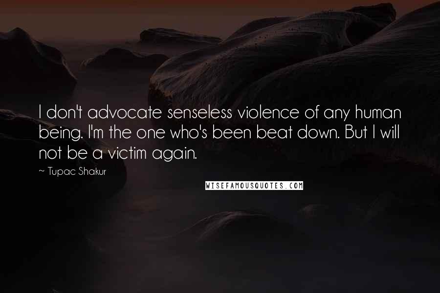 Tupac Shakur Quotes: I don't advocate senseless violence of any human being. I'm the one who's been beat down. But I will not be a victim again.