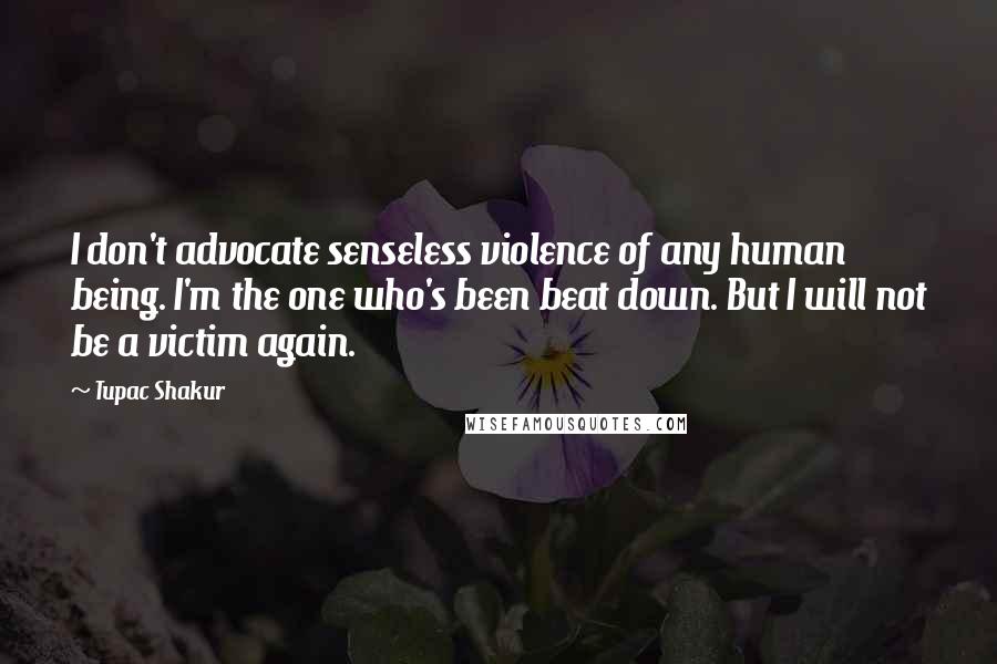 Tupac Shakur Quotes: I don't advocate senseless violence of any human being. I'm the one who's been beat down. But I will not be a victim again.