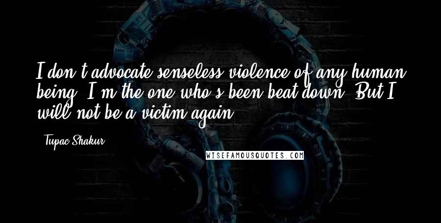 Tupac Shakur Quotes: I don't advocate senseless violence of any human being. I'm the one who's been beat down. But I will not be a victim again.