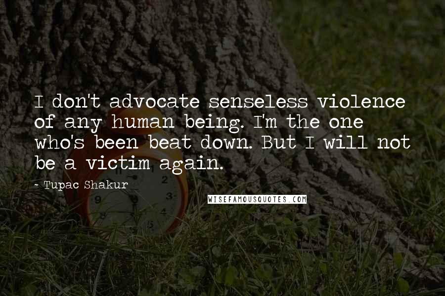 Tupac Shakur Quotes: I don't advocate senseless violence of any human being. I'm the one who's been beat down. But I will not be a victim again.