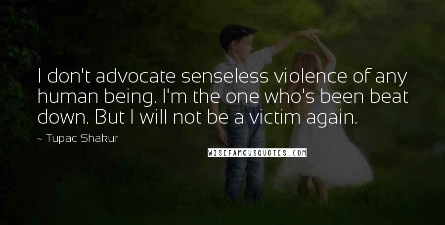 Tupac Shakur Quotes: I don't advocate senseless violence of any human being. I'm the one who's been beat down. But I will not be a victim again.