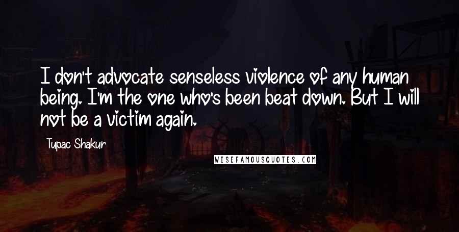 Tupac Shakur Quotes: I don't advocate senseless violence of any human being. I'm the one who's been beat down. But I will not be a victim again.