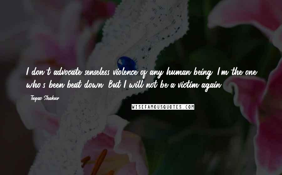 Tupac Shakur Quotes: I don't advocate senseless violence of any human being. I'm the one who's been beat down. But I will not be a victim again.