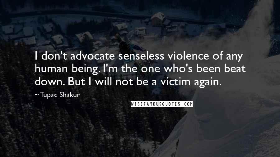 Tupac Shakur Quotes: I don't advocate senseless violence of any human being. I'm the one who's been beat down. But I will not be a victim again.