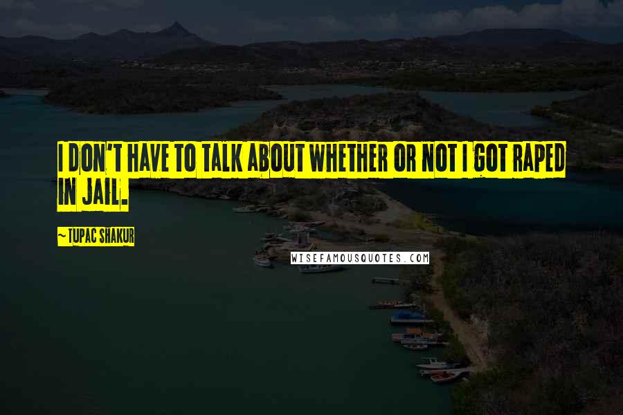 Tupac Shakur Quotes: I don't have to talk about whether or not I got raped in jail.