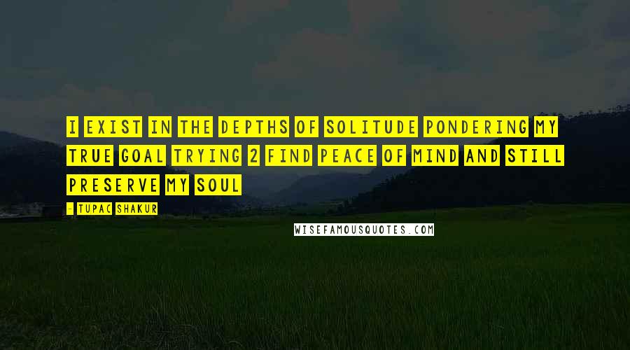 Tupac Shakur Quotes: I exist in the depths of solitude pondering my true goal Trying 2 find peace of mind and still preserve my soul