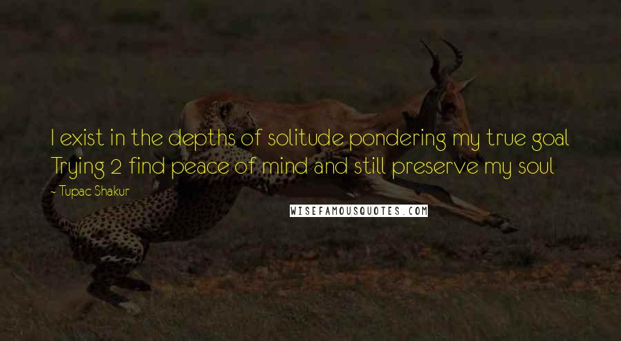 Tupac Shakur Quotes: I exist in the depths of solitude pondering my true goal Trying 2 find peace of mind and still preserve my soul