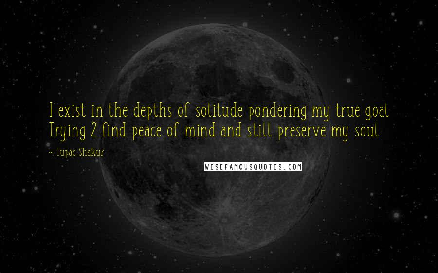 Tupac Shakur Quotes: I exist in the depths of solitude pondering my true goal Trying 2 find peace of mind and still preserve my soul