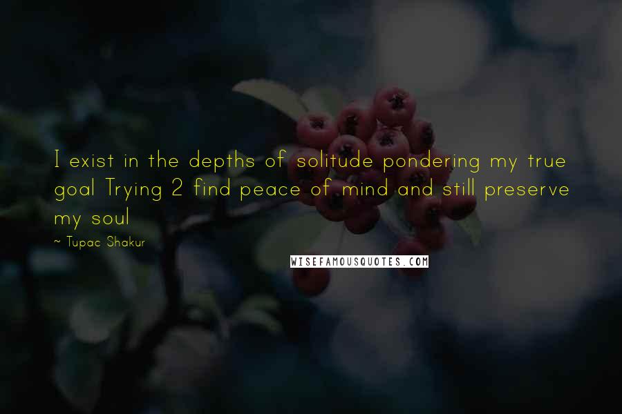 Tupac Shakur Quotes: I exist in the depths of solitude pondering my true goal Trying 2 find peace of mind and still preserve my soul