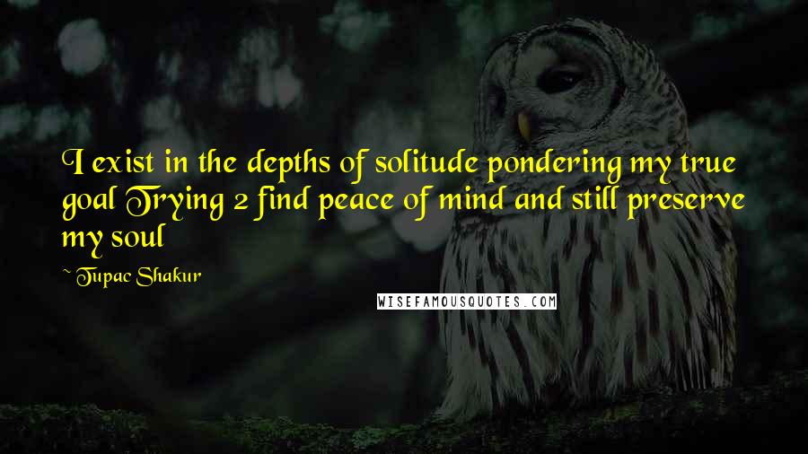 Tupac Shakur Quotes: I exist in the depths of solitude pondering my true goal Trying 2 find peace of mind and still preserve my soul