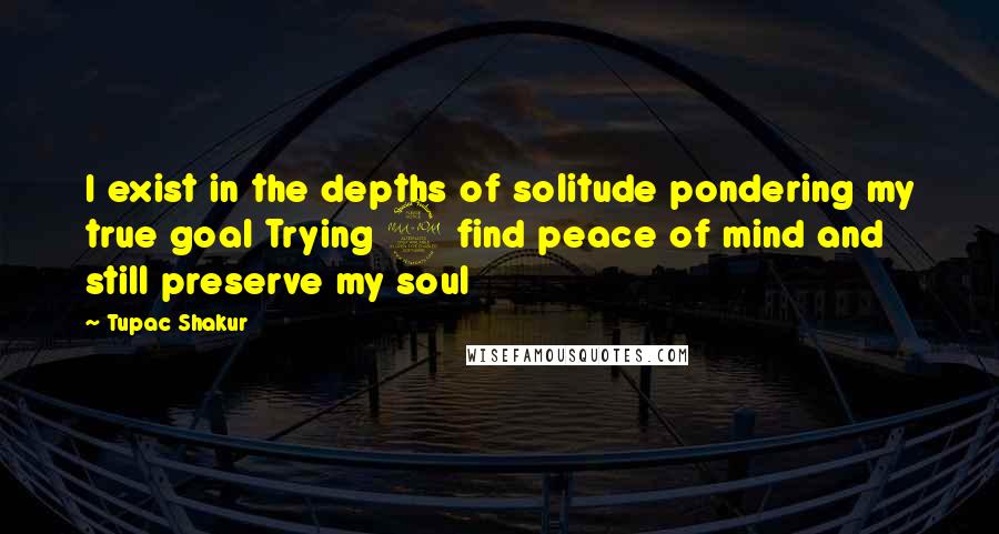 Tupac Shakur Quotes: I exist in the depths of solitude pondering my true goal Trying 2 find peace of mind and still preserve my soul