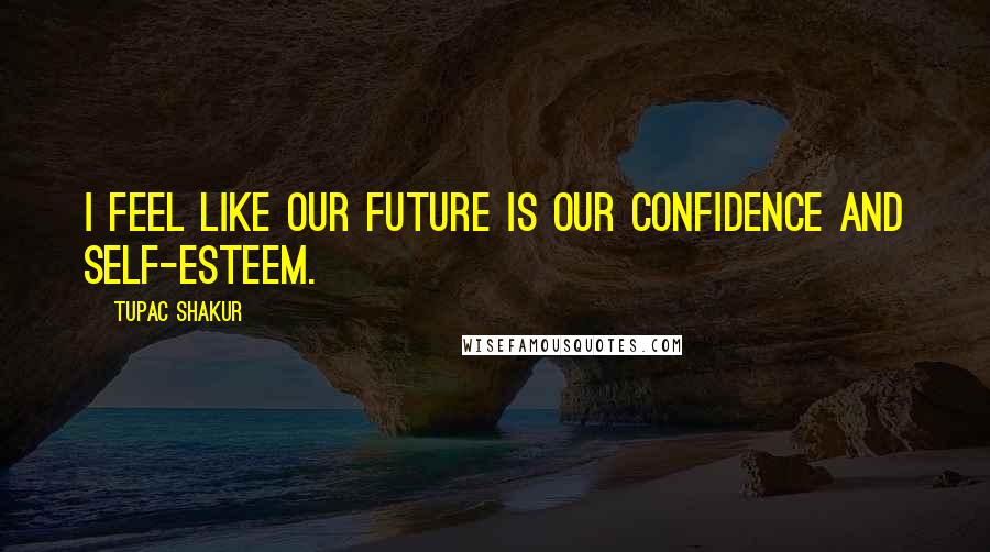 Tupac Shakur Quotes: I feel like our future is our confidence and self-esteem.